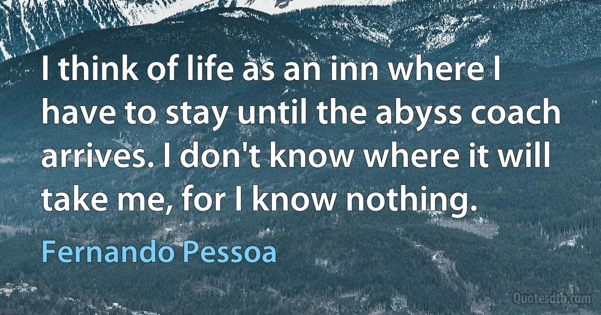 I think of life as an inn where I have to stay until the abyss coach arrives. I don't know where it will take me, for I know nothing. (Fernando Pessoa)