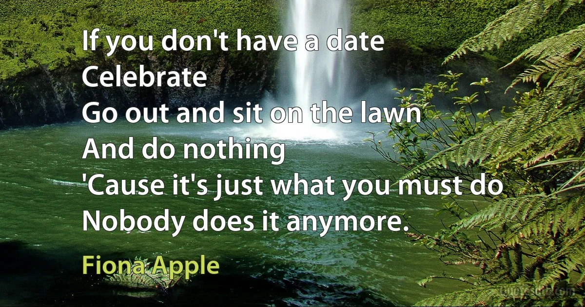 If you don't have a date
Celebrate
Go out and sit on the lawn
And do nothing
'Cause it's just what you must do
Nobody does it anymore. (Fiona Apple)