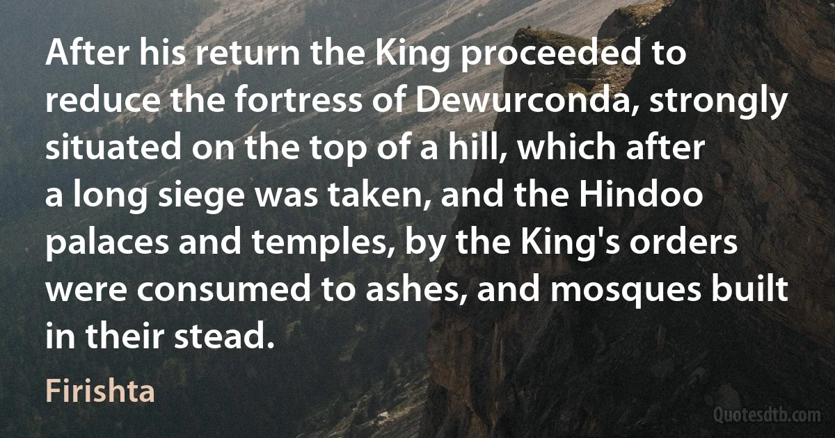 After his return the King proceeded to reduce the fortress of Dewurconda, strongly situated on the top of a hill, which after a long siege was taken, and the Hindoo palaces and temples, by the King's orders were consumed to ashes, and mosques built in their stead. (Firishta)