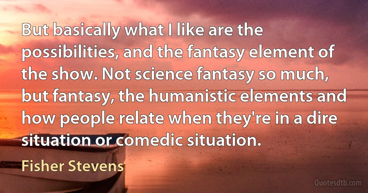 But basically what I like are the possibilities, and the fantasy element of the show. Not science fantasy so much, but fantasy, the humanistic elements and how people relate when they're in a dire situation or comedic situation. (Fisher Stevens)