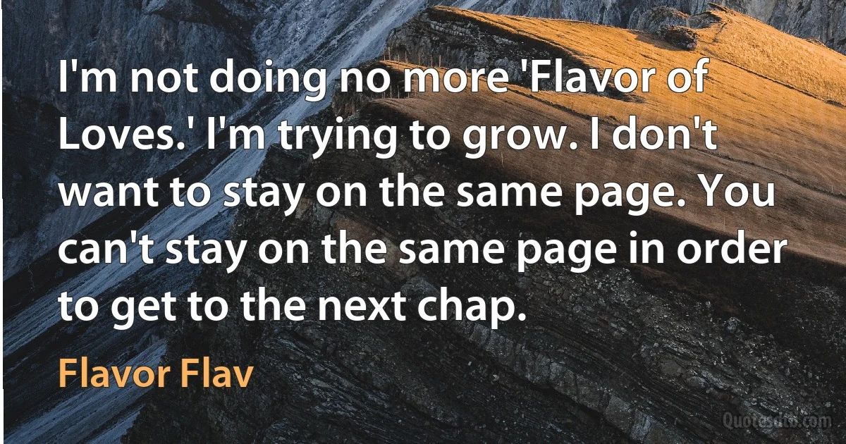 I'm not doing no more 'Flavor of Loves.' I'm trying to grow. I don't want to stay on the same page. You can't stay on the same page in order to get to the next chap. (Flavor Flav)