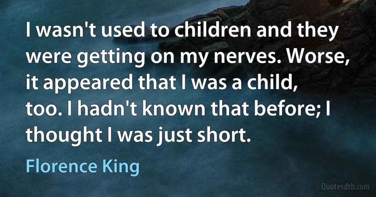 I wasn't used to children and they were getting on my nerves. Worse, it appeared that I was a child, too. I hadn't known that before; I thought I was just short. (Florence King)