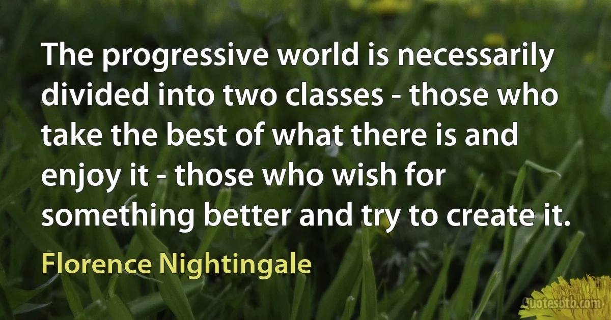 The progressive world is necessarily divided into two classes - those who take the best of what there is and enjoy it - those who wish for something better and try to create it. (Florence Nightingale)