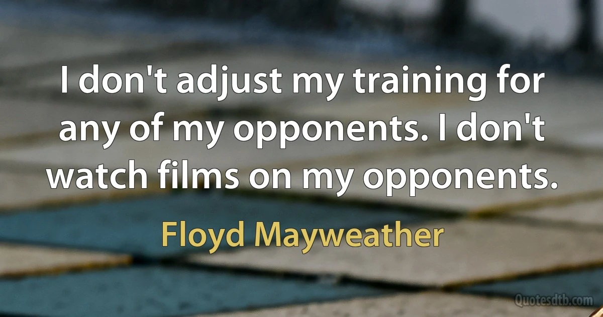 I don't adjust my training for any of my opponents. I don't watch films on my opponents. (Floyd Mayweather)