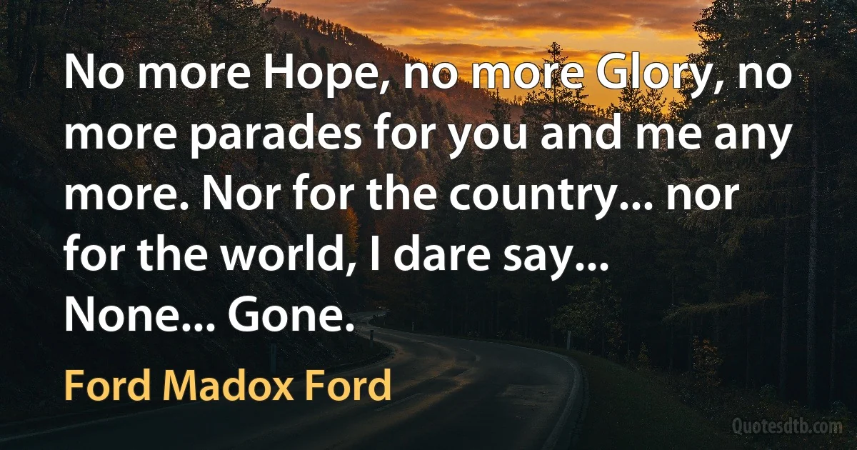 No more Hope, no more Glory, no more parades for you and me any more. Nor for the country... nor for the world, I dare say... None... Gone. (Ford Madox Ford)