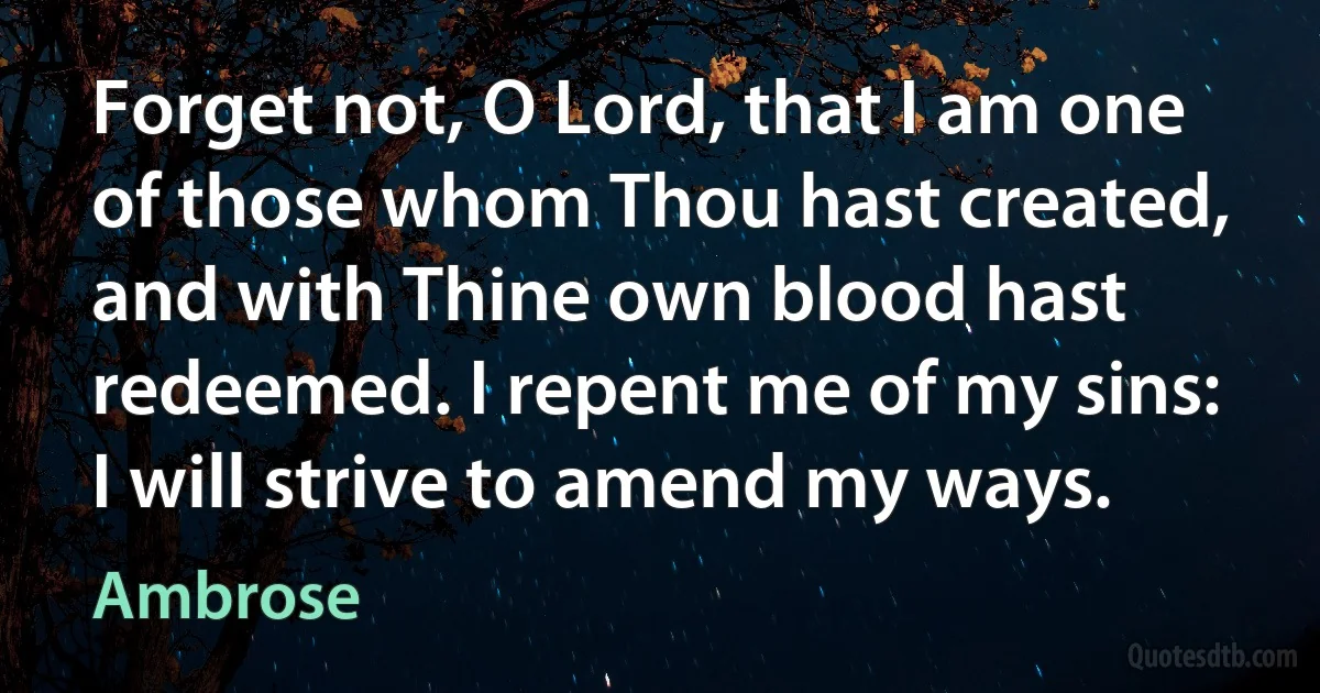 Forget not, O Lord, that I am one of those whom Thou hast created, and with Thine own blood hast redeemed. I repent me of my sins: I will strive to amend my ways. (Ambrose)