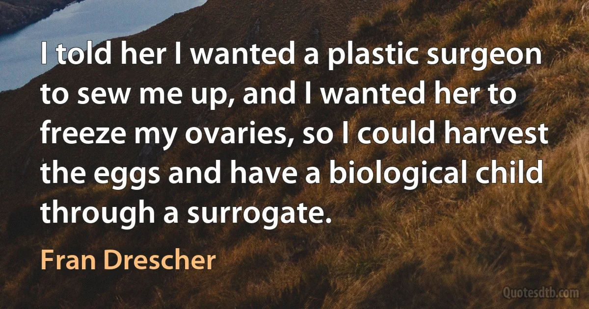 I told her I wanted a plastic surgeon to sew me up, and I wanted her to freeze my ovaries, so I could harvest the eggs and have a biological child through a surrogate. (Fran Drescher)