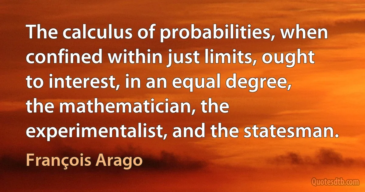 The calculus of probabilities, when confined within just limits, ought to interest, in an equal degree, the mathematician, the experimentalist, and the statesman. (François Arago)