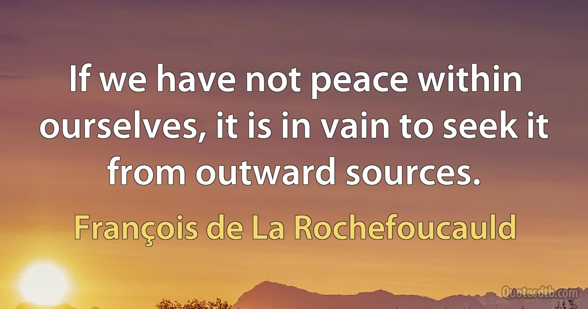 If we have not peace within ourselves, it is in vain to seek it from outward sources. (François de La Rochefoucauld)