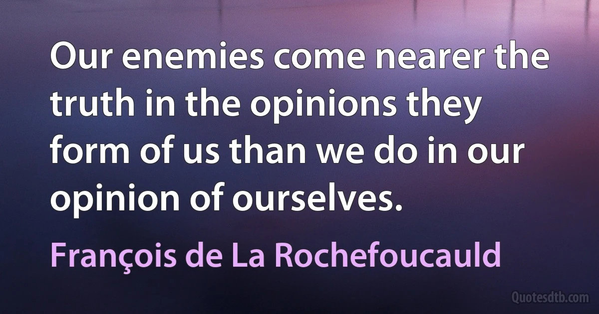 Our enemies come nearer the truth in the opinions they form of us than we do in our opinion of ourselves. (François de La Rochefoucauld)