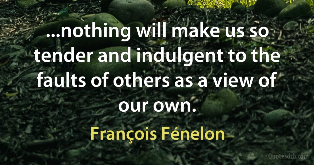 ...nothing will make us so tender and indulgent to the faults of others as a view of our own. (François Fénelon)