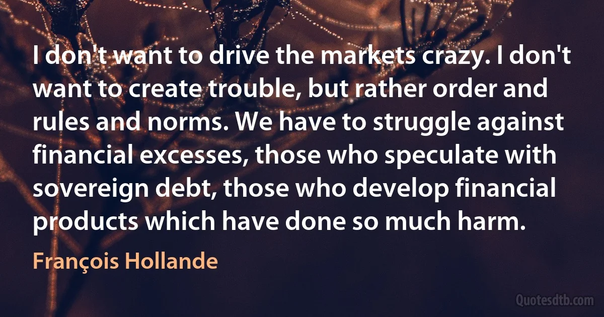 I don't want to drive the markets crazy. I don't want to create trouble, but rather order and rules and norms. We have to struggle against financial excesses, those who speculate with sovereign debt, those who develop financial products which have done so much harm. (François Hollande)