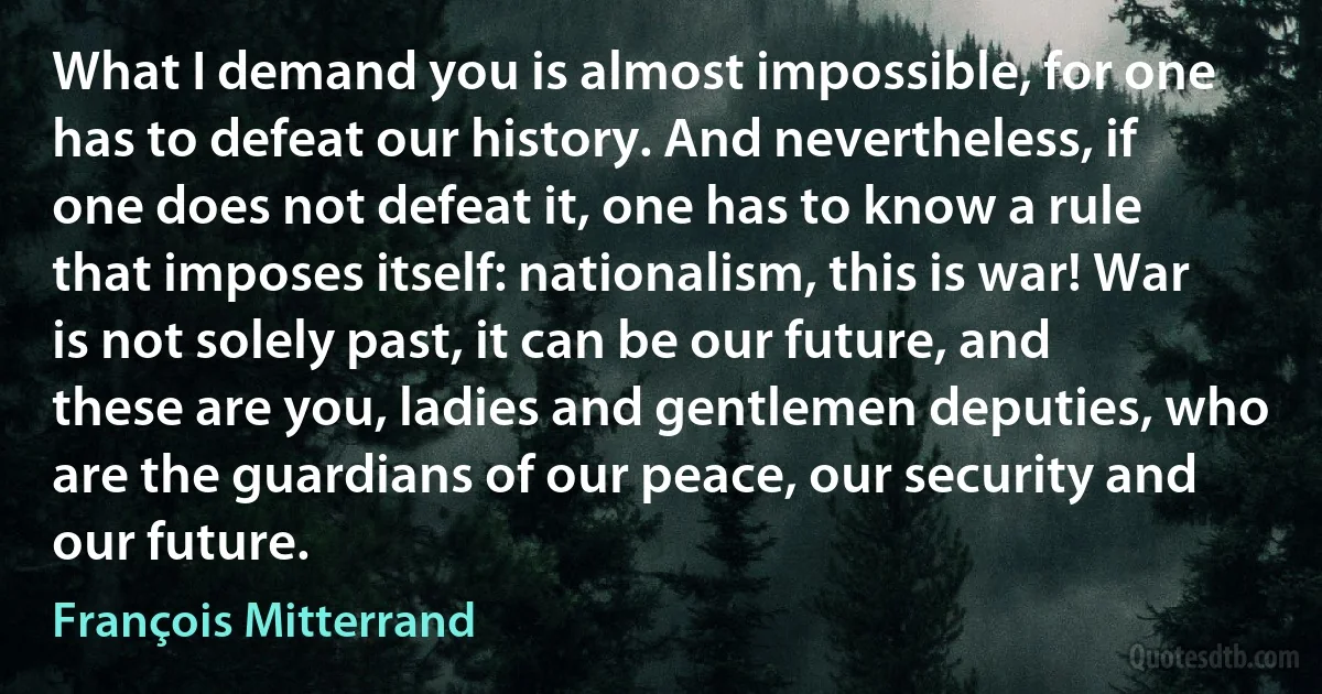 What I demand you is almost impossible, for one has to defeat our history. And nevertheless, if one does not defeat it, one has to know a rule that imposes itself: nationalism, this is war! War is not solely past, it can be our future, and these are you, ladies and gentlemen deputies, who are the guardians of our peace, our security and our future. (François Mitterrand)