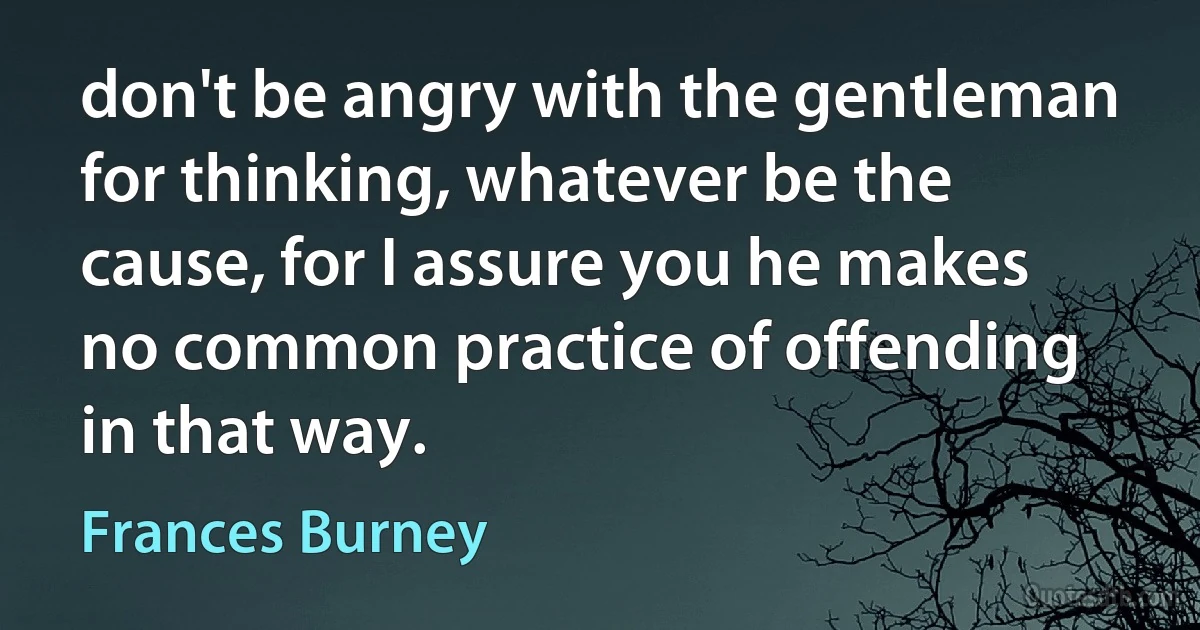 don't be angry with the gentleman for thinking, whatever be the cause, for I assure you he makes no common practice of offending in that way. (Frances Burney)