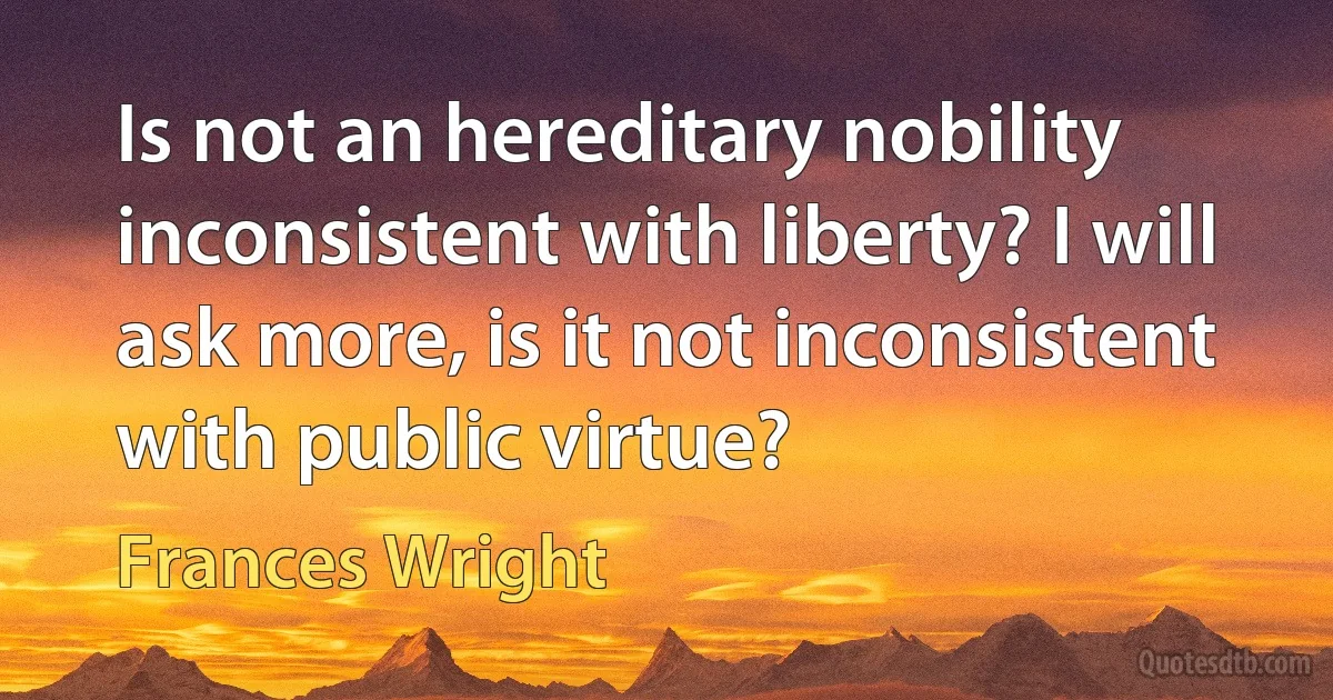 Is not an hereditary nobility inconsistent with liberty? I will ask more, is it not inconsistent with public virtue? (Frances Wright)