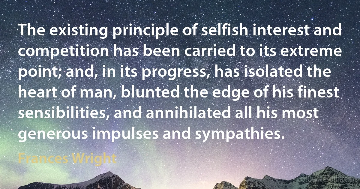 The existing principle of selfish interest and competition has been carried to its extreme point; and, in its progress, has isolated the heart of man, blunted the edge of his finest sensibilities, and annihilated all his most generous impulses and sympathies. (Frances Wright)