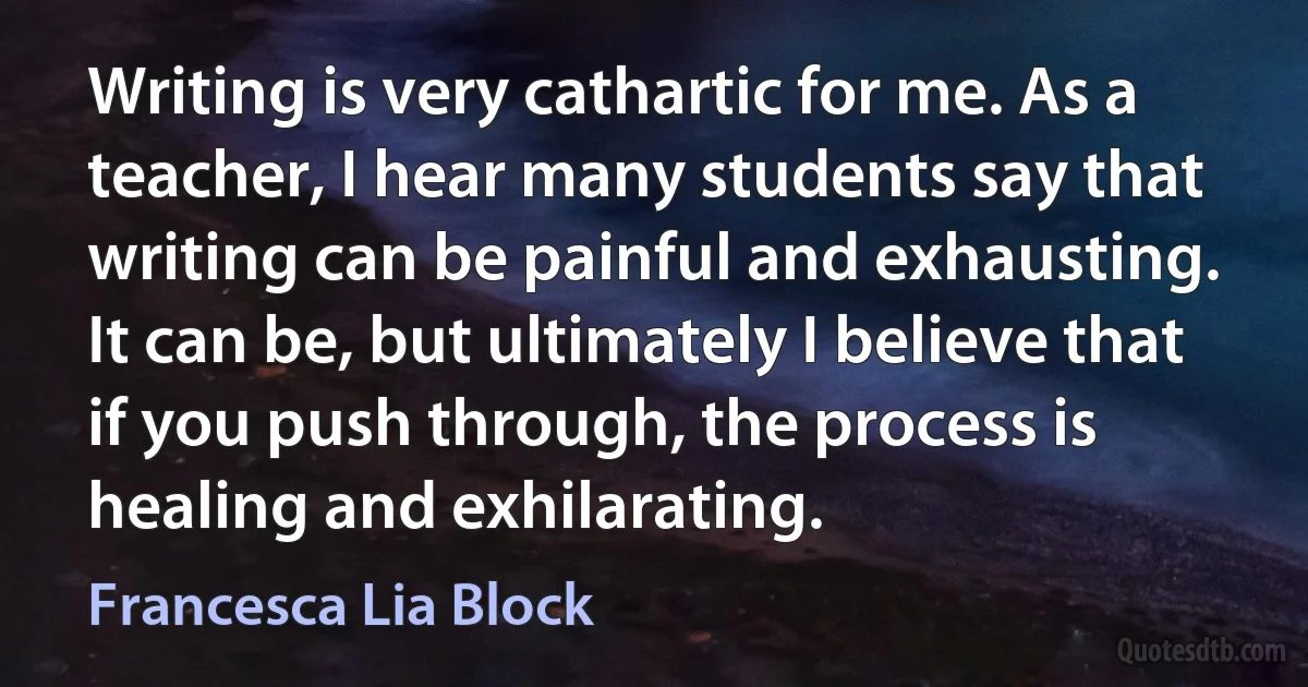 Writing is very cathartic for me. As a teacher, I hear many students say that writing can be painful and exhausting. It can be, but ultimately I believe that if you push through, the process is healing and exhilarating. (Francesca Lia Block)