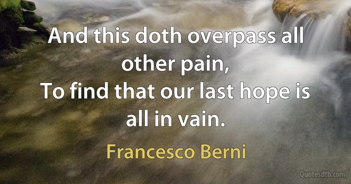 And this doth overpass all other pain,
To find that our last hope is all in vain. (Francesco Berni)