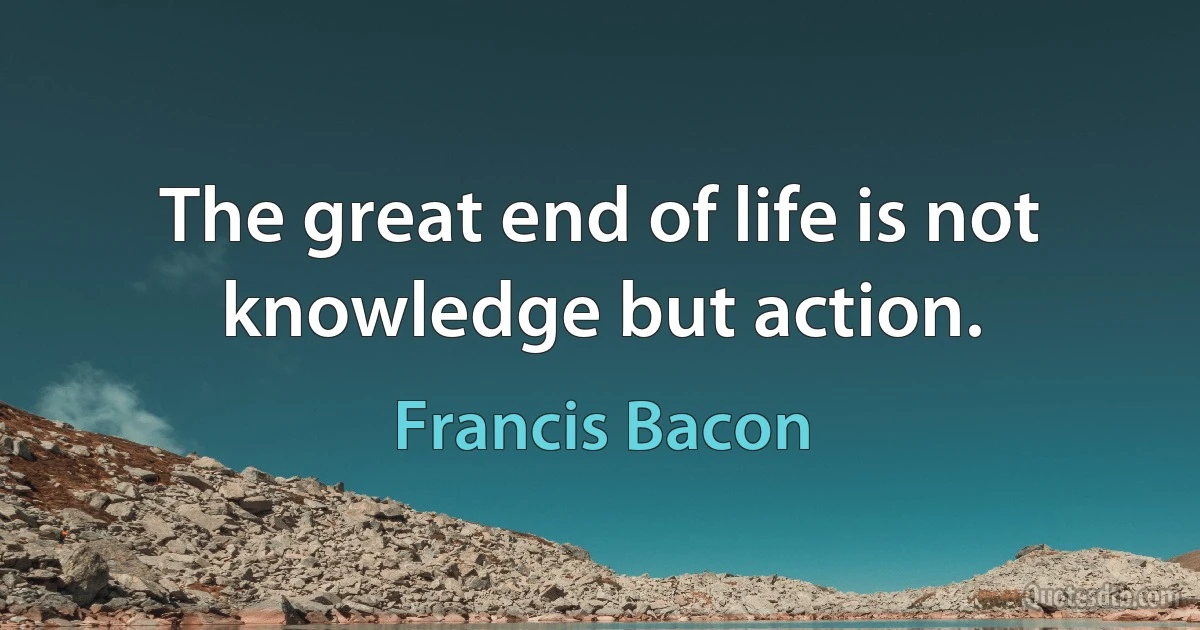 The great end of life is not knowledge but action. (Francis Bacon)