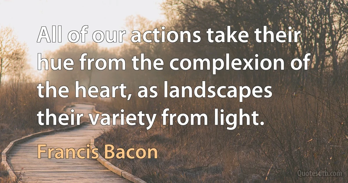 All of our actions take their hue from the complexion of the heart, as landscapes their variety from light. (Francis Bacon)