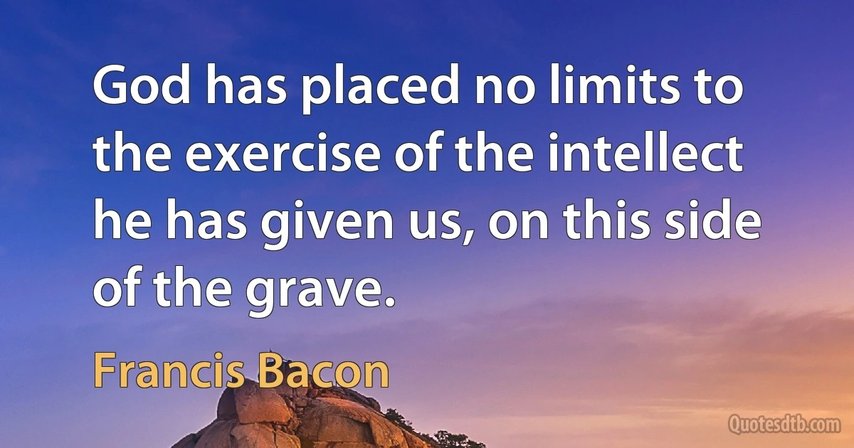 God has placed no limits to the exercise of the intellect he has given us, on this side of the grave. (Francis Bacon)