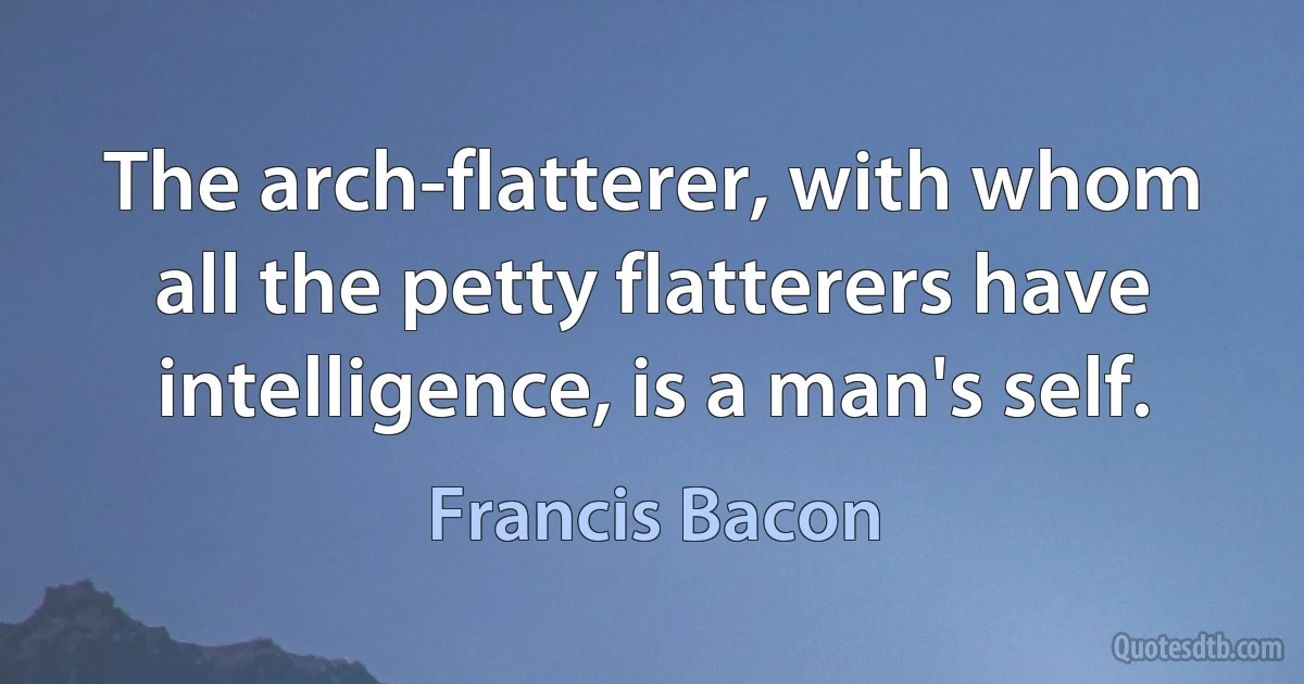 The arch-flatterer, with whom all the petty flatterers have intelligence, is a man's self. (Francis Bacon)