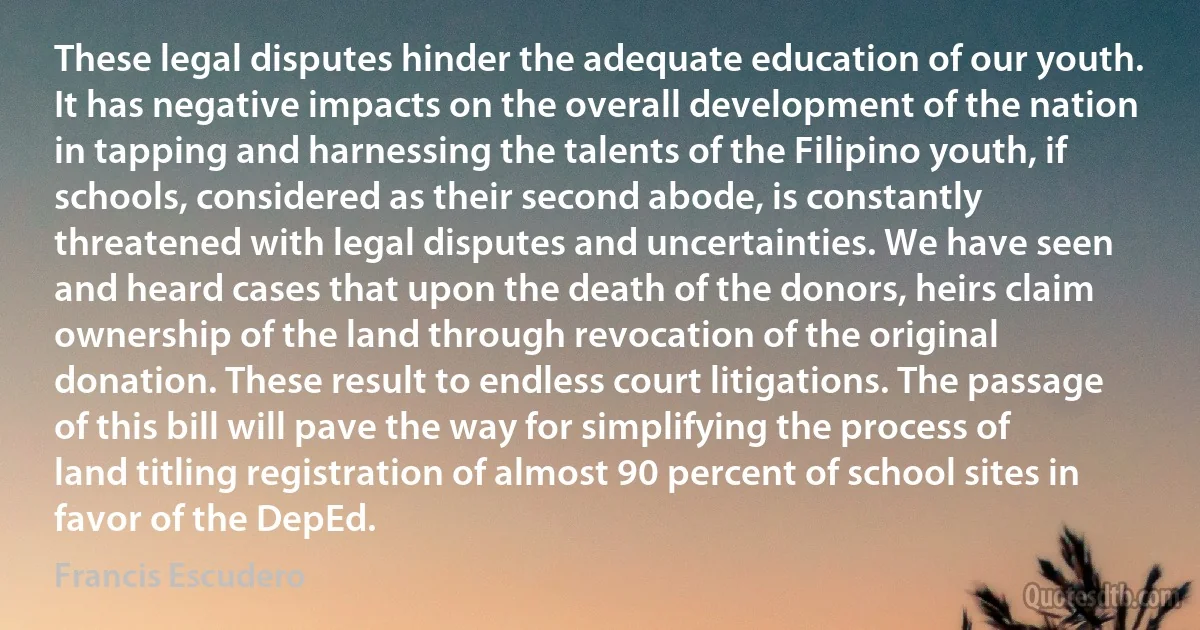 These legal disputes hinder the adequate education of our youth. It has negative impacts on the overall development of the nation in tapping and harnessing the talents of the Filipino youth, if schools, considered as their second abode, is constantly threatened with legal disputes and uncertainties. We have seen and heard cases that upon the death of the donors, heirs claim ownership of the land through revocation of the original donation. These result to endless court litigations. The passage of this bill will pave the way for simplifying the process of land titling registration of almost 90 percent of school sites in favor of the DepEd. (Francis Escudero)