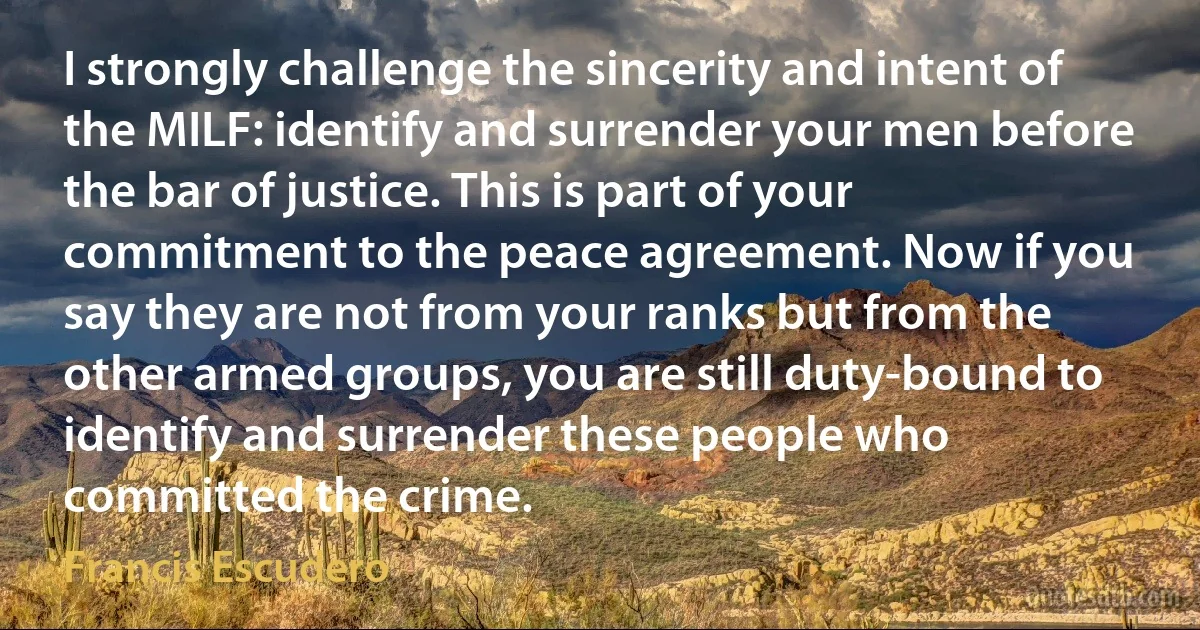 I strongly challenge the sincerity and intent of the MILF: identify and surrender your men before the bar of justice. This is part of your commitment to the peace agreement. Now if you say they are not from your ranks but from the other armed groups, you are still duty-bound to identify and surrender these people who committed the crime. (Francis Escudero)