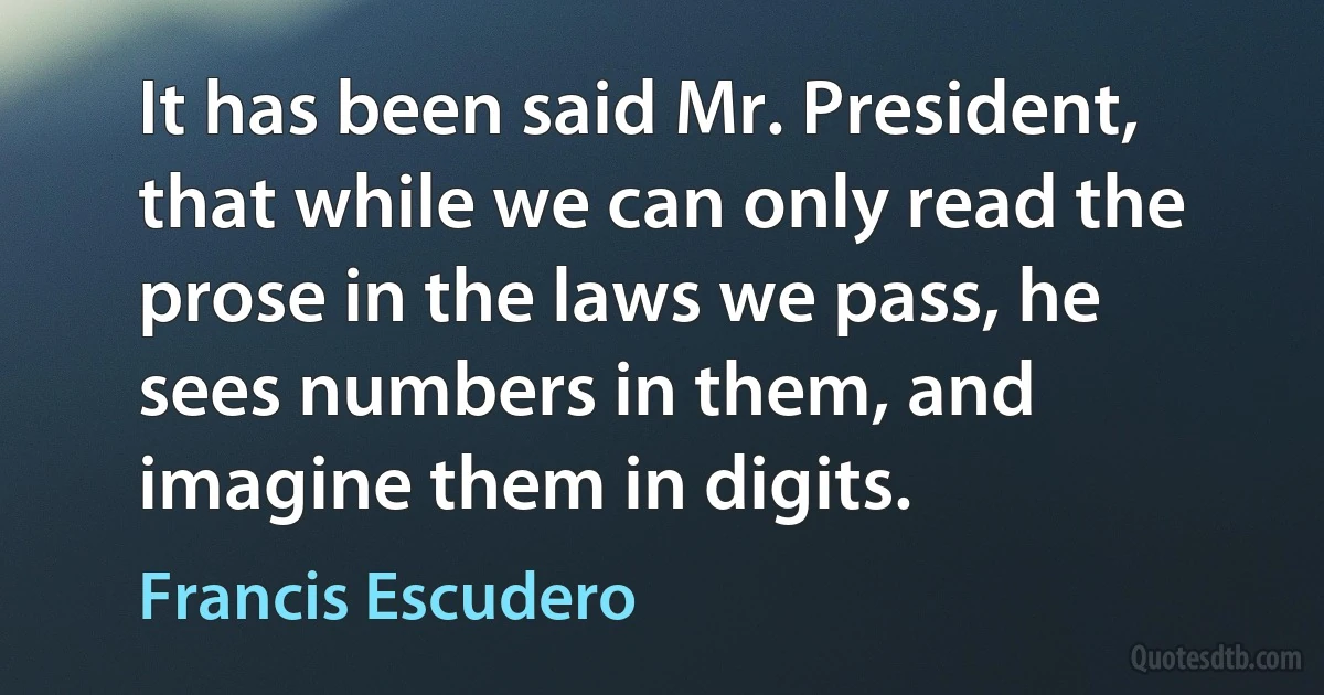 It has been said Mr. President, that while we can only read the prose in the laws we pass, he sees numbers in them, and imagine them in digits. (Francis Escudero)