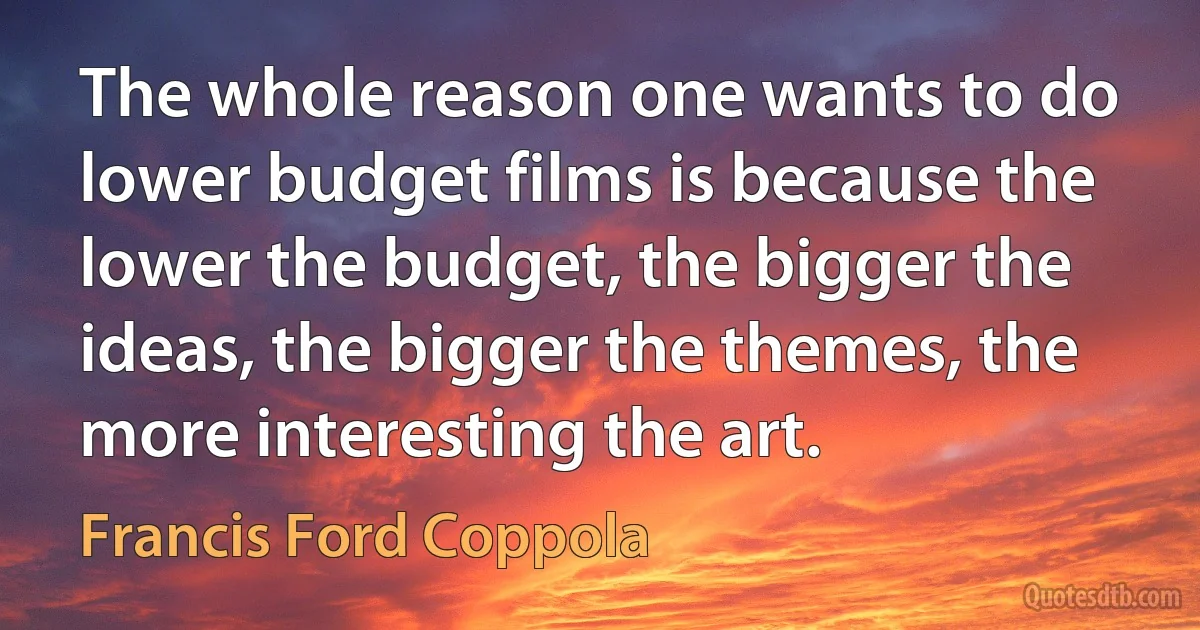 The whole reason one wants to do lower budget films is because the lower the budget, the bigger the ideas, the bigger the themes, the more interesting the art. (Francis Ford Coppola)