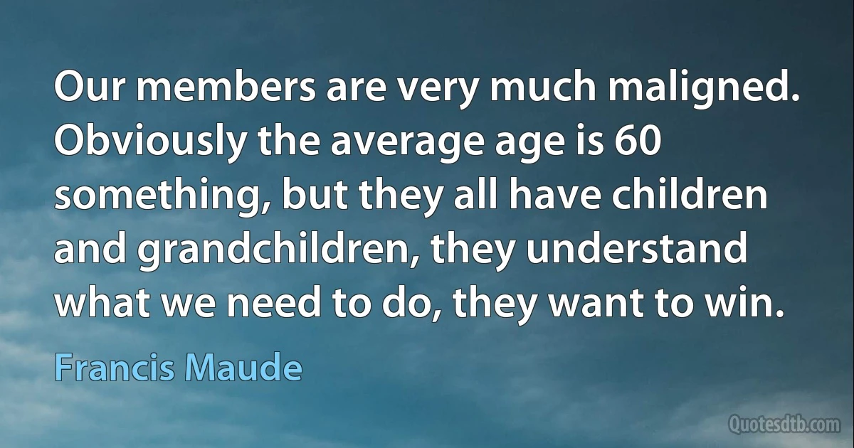 Our members are very much maligned. Obviously the average age is 60 something, but they all have children and grandchildren, they understand what we need to do, they want to win. (Francis Maude)