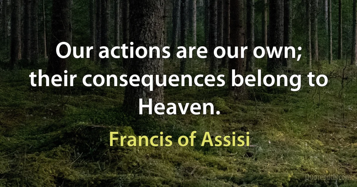 Our actions are our own; their consequences belong to Heaven. (Francis of Assisi)