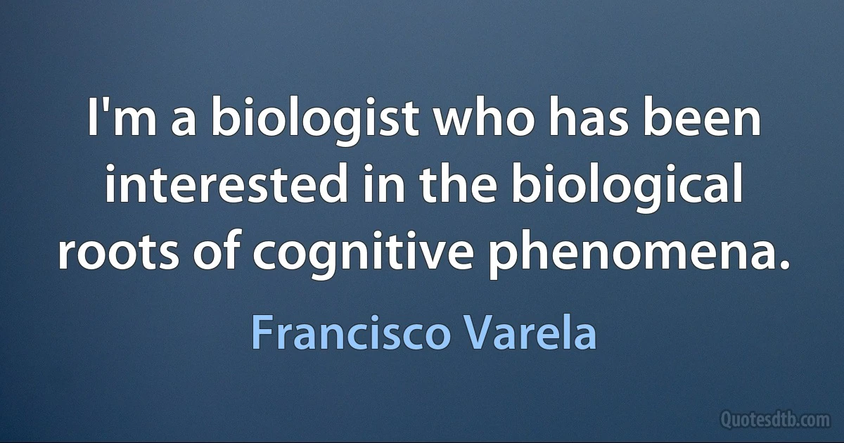 I'm a biologist who has been interested in the biological roots of cognitive phenomena. (Francisco Varela)