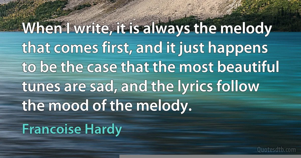 When I write, it is always the melody that comes first, and it just happens to be the case that the most beautiful tunes are sad, and the lyrics follow the mood of the melody. (Francoise Hardy)