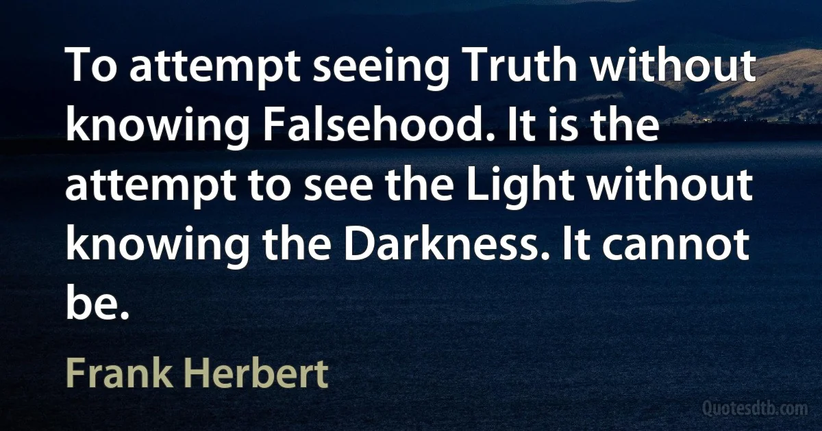 To attempt seeing Truth without knowing Falsehood. It is the attempt to see the Light without knowing the Darkness. It cannot be. (Frank Herbert)