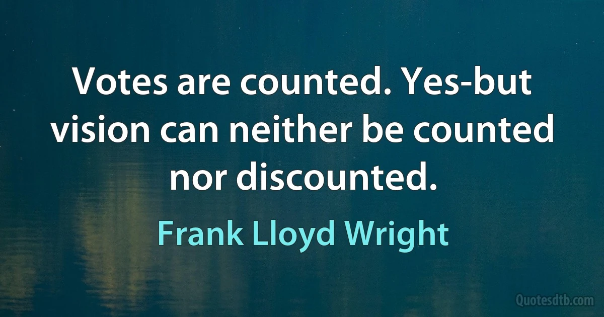 Votes are counted. Yes-but vision can neither be counted nor discounted. (Frank Lloyd Wright)