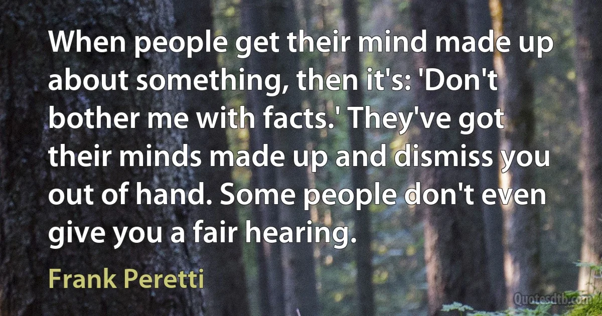 When people get their mind made up about something, then it's: 'Don't bother me with facts.' They've got their minds made up and dismiss you out of hand. Some people don't even give you a fair hearing. (Frank Peretti)