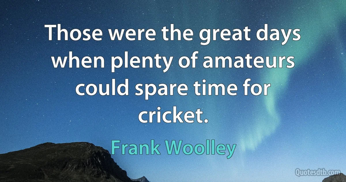 Those were the great days when plenty of amateurs could spare time for cricket. (Frank Woolley)