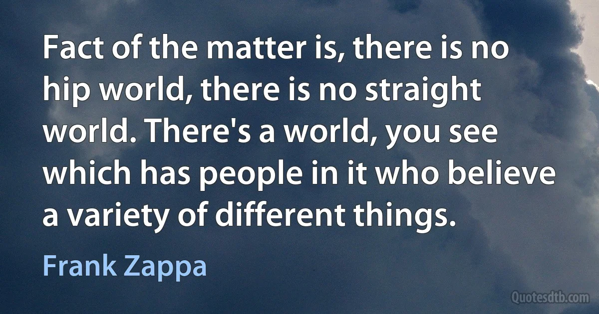 Fact of the matter is, there is no hip world, there is no straight world. There's a world, you see which has people in it who believe a variety of different things. (Frank Zappa)