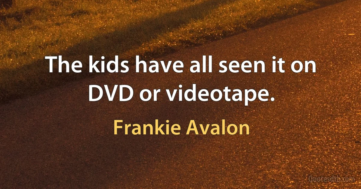 The kids have all seen it on DVD or videotape. (Frankie Avalon)