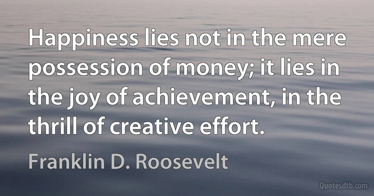 Happiness lies not in the mere possession of money; it lies in the joy of achievement, in the thrill of creative effort. (Franklin D. Roosevelt)