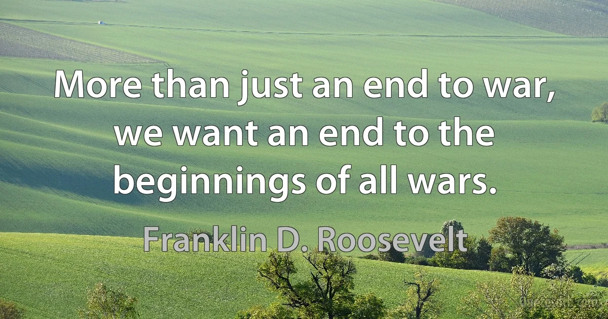 More than just an end to war, we want an end to the beginnings of all wars. (Franklin D. Roosevelt)