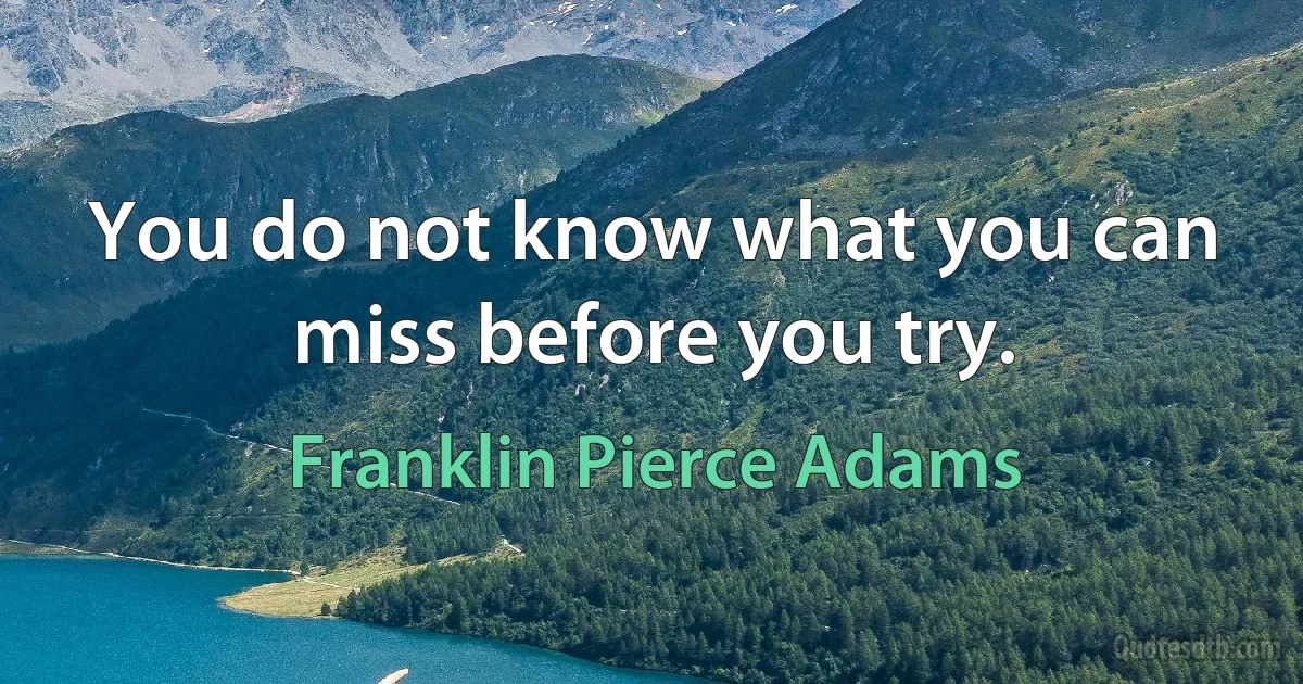 You do not know what you can miss before you try. (Franklin Pierce Adams)