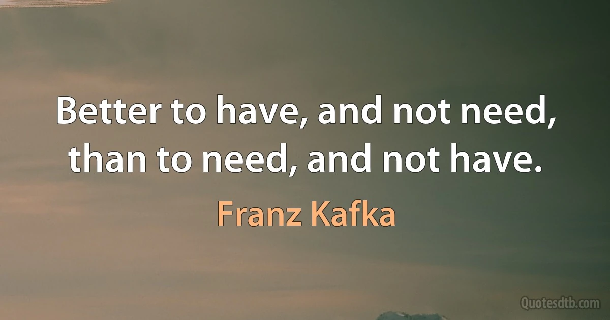 Better to have, and not need, than to need, and not have. (Franz Kafka)