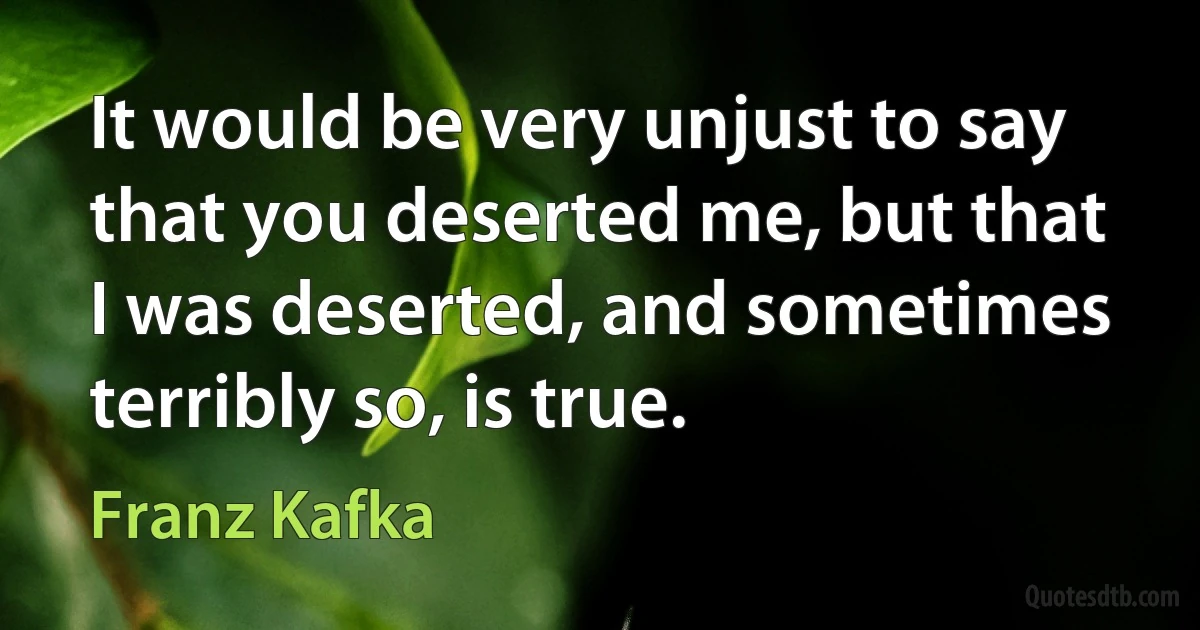 It would be very unjust to say that you deserted me, but that I was deserted, and sometimes terribly so, is true. (Franz Kafka)