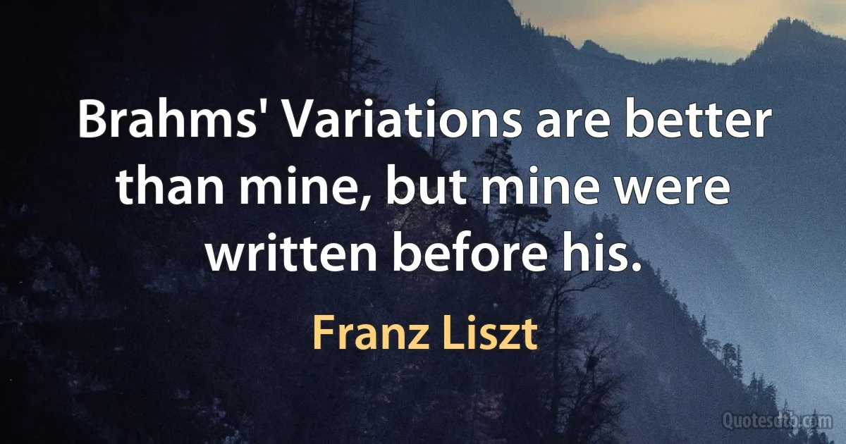 Brahms' Variations are better than mine, but mine were written before his. (Franz Liszt)