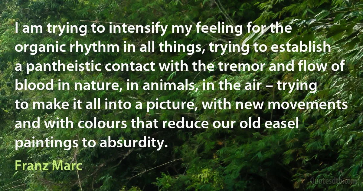 I am trying to intensify my feeling for the organic rhythm in all things, trying to establish a pantheistic contact with the tremor and flow of blood in nature, in animals, in the air – trying to make it all into a picture, with new movements and with colours that reduce our old easel paintings to absurdity. (Franz Marc)