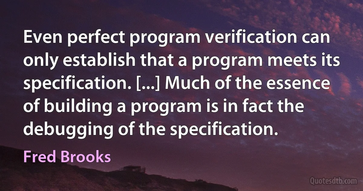 Even perfect program verification can only establish that a program meets its specification. [...] Much of the essence of building a program is in fact the debugging of the specification. (Fred Brooks)