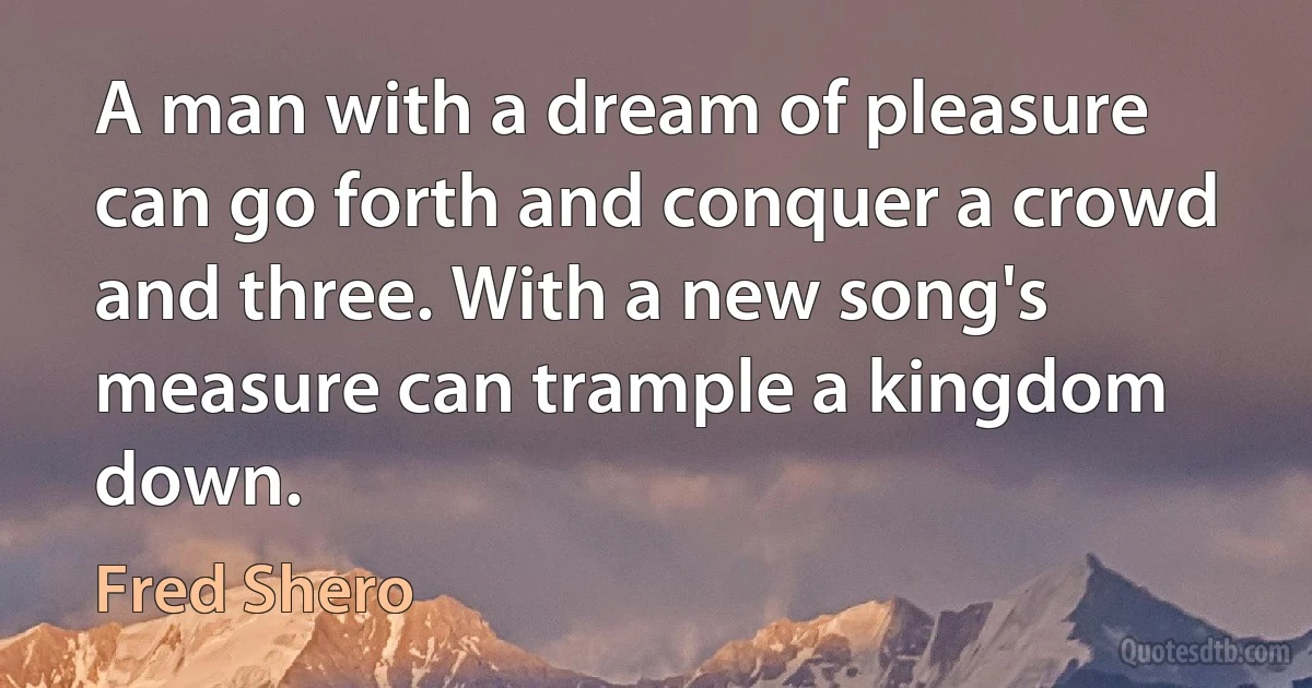 A man with a dream of pleasure can go forth and conquer a crowd and three. With a new song's measure can trample a kingdom down. (Fred Shero)