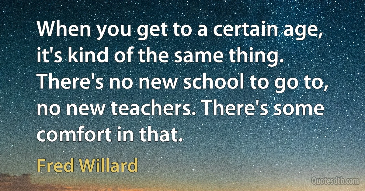 When you get to a certain age, it's kind of the same thing. There's no new school to go to, no new teachers. There's some comfort in that. (Fred Willard)